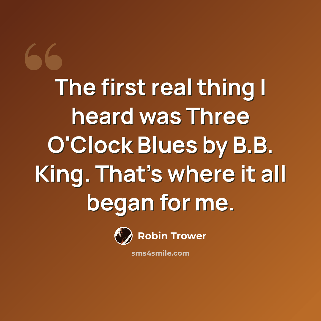 “The first real thing I heard was Three O'Clock Blues by B.B. King. That's where it all began for me.” quote by Robin Trower