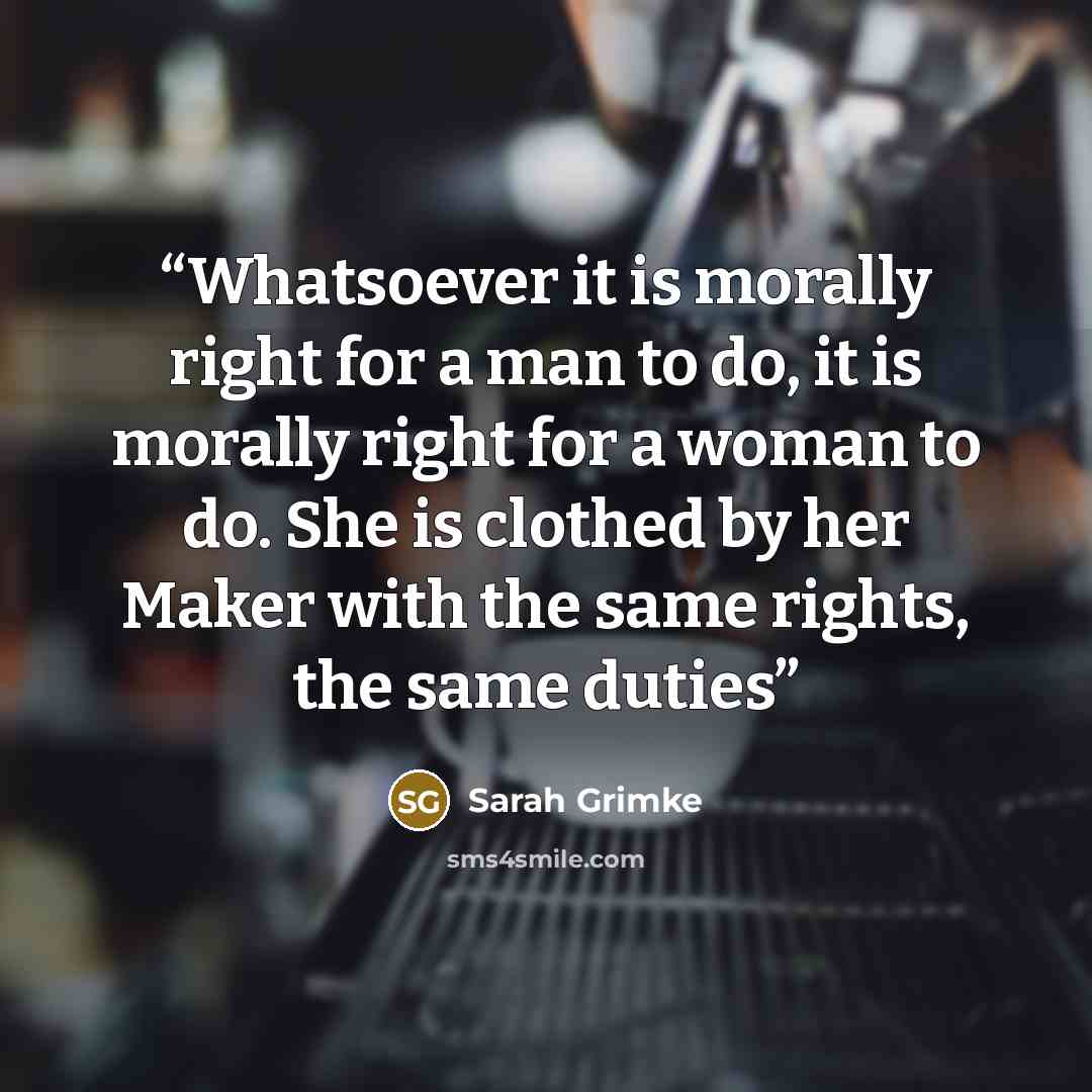 “Whatsoever it is morally right for a man to do, it is morally right for a woman to do. She is clothed by her Maker with the same rights, the same duties” quote by Sarah Grimke