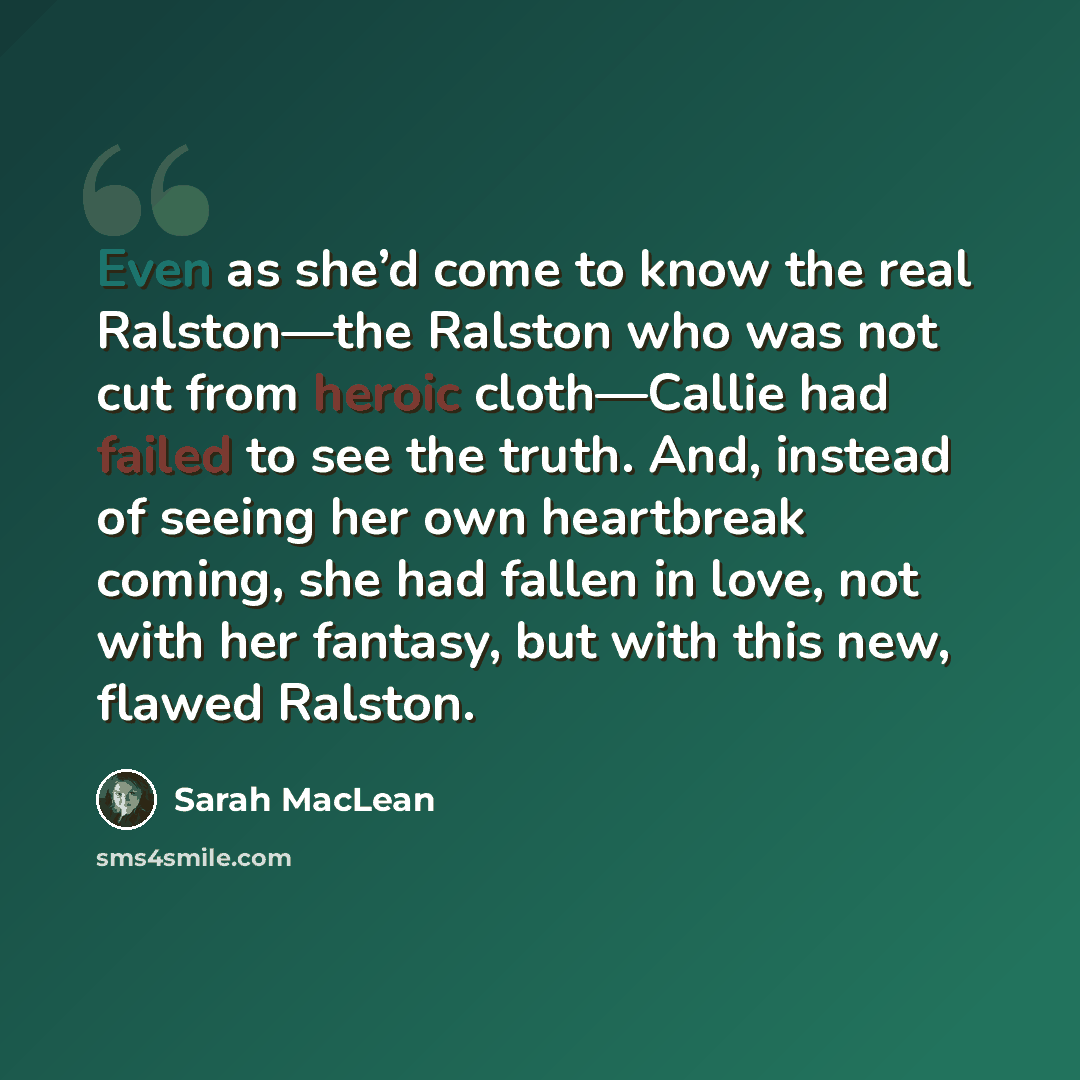 “Even as she’d come to know the real Ralston—the Ralston who was not cut from heroic cloth—Callie had failed to see the truth. And, instead of seeing her own heartbreak coming, she had fallen in love, not with her fantasy, but with this new, flawed Ralston.” quote by Sarah MacLean
