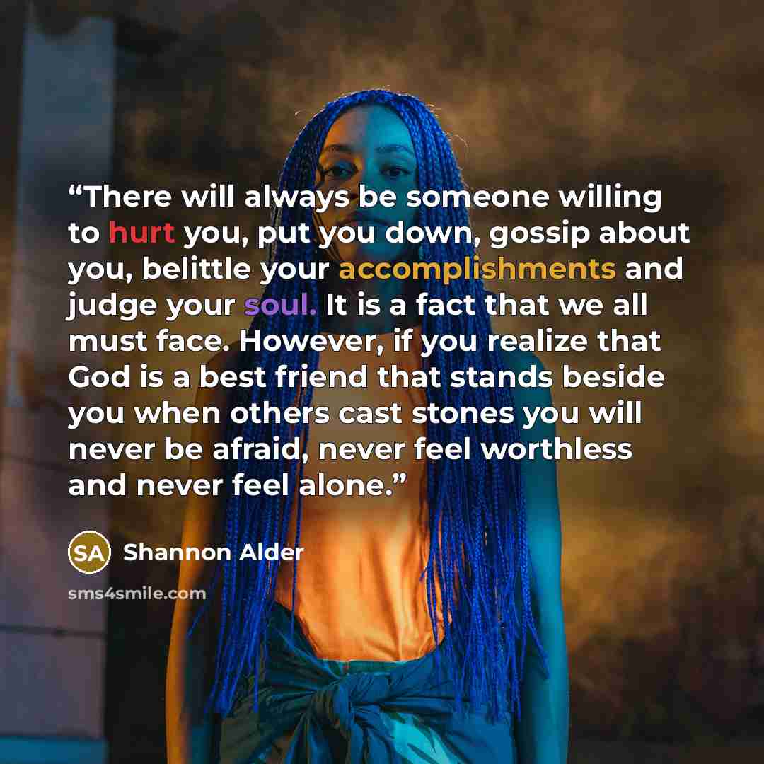 “There will always be someone willing to hurt you, put you down, gossip about you, belittle your accomplishments and judge your soul. It is a fact that we all must face. However, if you realize that God is a best friend that stands beside you when others cast stones you will never be afraid, never…” quote by Shannon Alder