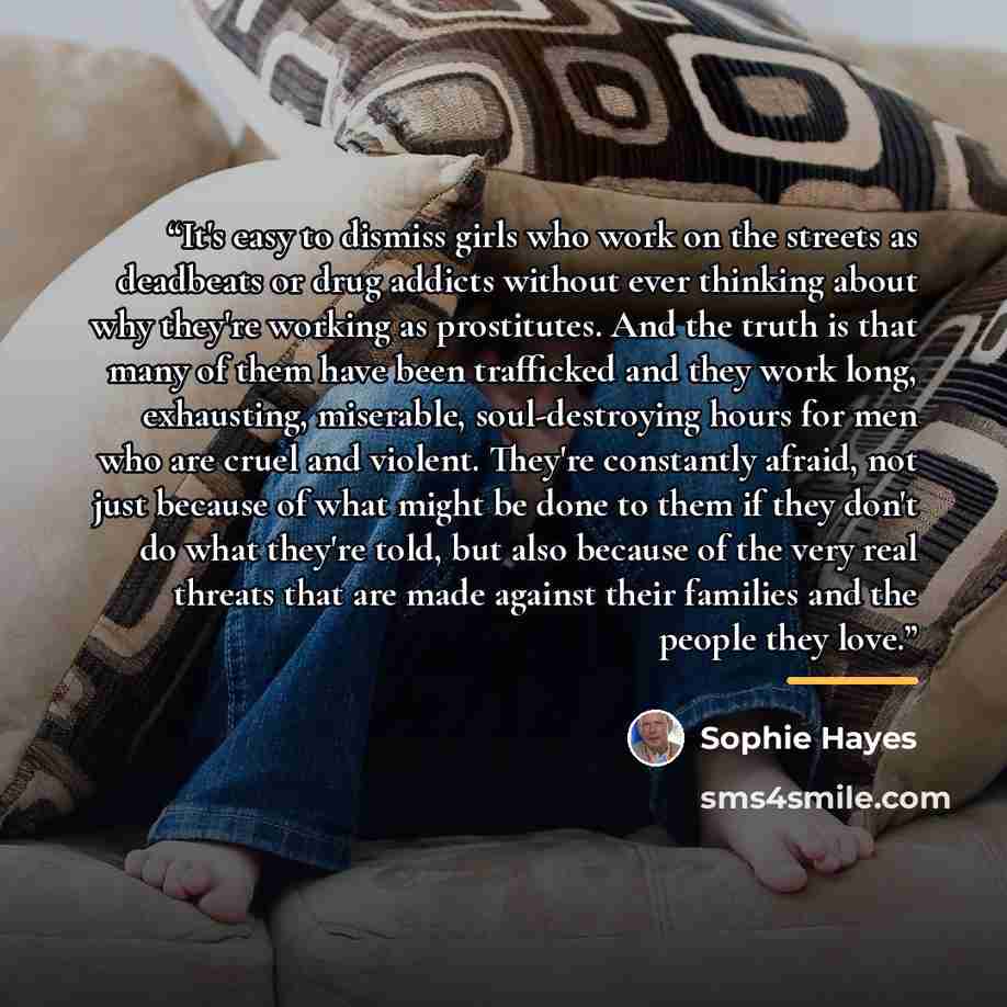 “It's easy to dismiss girls who work on the streets as deadbeats or drug addicts without ever thinking about why they're working as prostitutes. And the truth is that many of them have been trafficked and they work long, exhausting, miserable, soul-destroying hours for men who are cruel and…” quote by Sophie Hayes