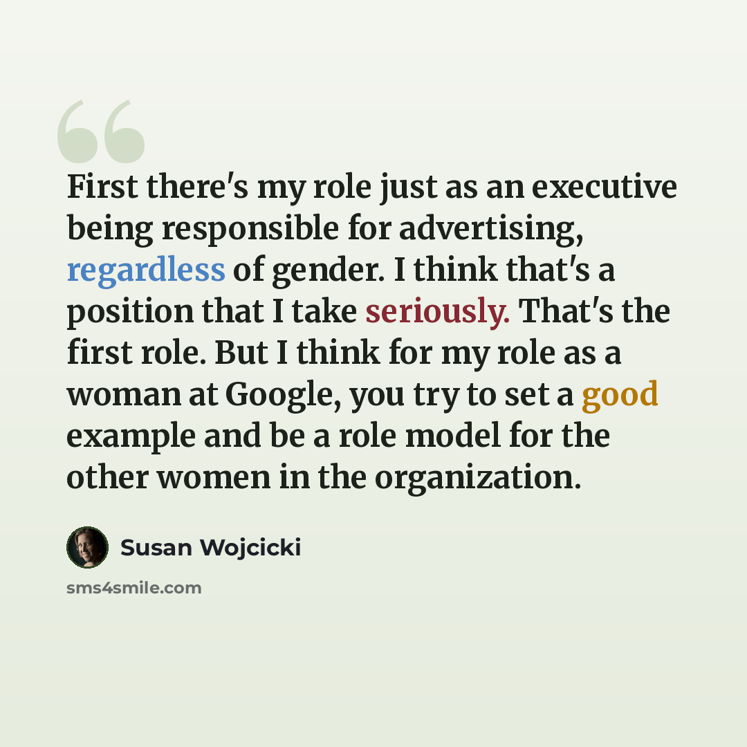 “First there's my role just as an executive being responsible for advertising, regardless of gender. I think that's a position that I take seriously. That's the first role. But I think for my role as a woman at Google, you try to set a good example and be a role model for the other women in the…” quote by Susan Wojcicki
