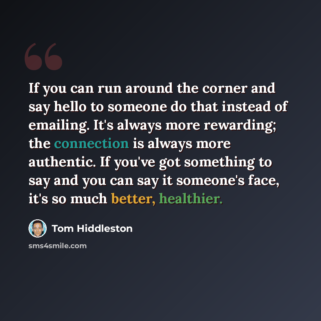 “If you can run around the corner and say hello to someone do that instead of emailing. It's always more rewarding; the connection is always more authentic. If you've got something to say and you can say it someone's face, it's so much better, healthier.” quote by Tom Hiddleston