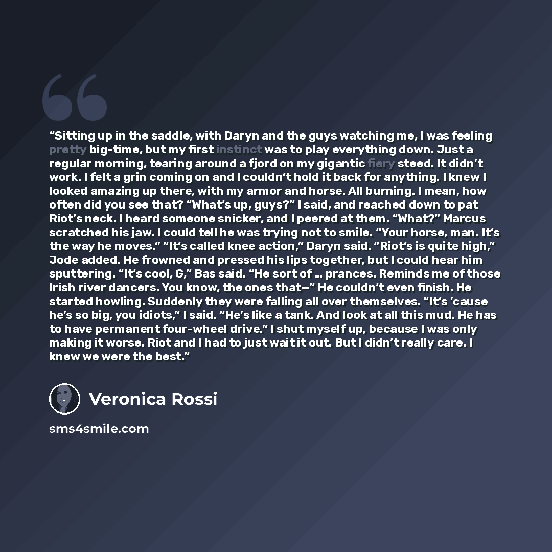 “Sitting up in the saddle, with Daryn and the guys watching me, I was feeling pretty big-time, but my first instinct was to play everything down. Just a regular morning, tearing around a fjord on my gigantic fiery steed. It didn’t work. I felt a grin coming on and I couldn’t hold it back for…” quote by Veronica Rossi