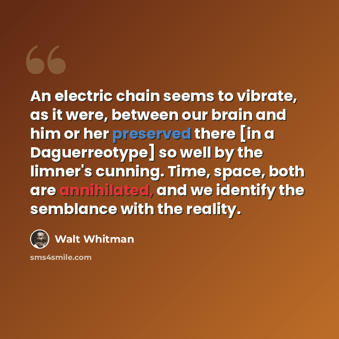“An electric chain seems to vibrate, as it were, between our brain and him or her preserved there [in a Daguerreotype] so well by the limner's cunning. Time, space, both are annihilated, and we identify the semblance with the reality.” quote by Walt Whitman