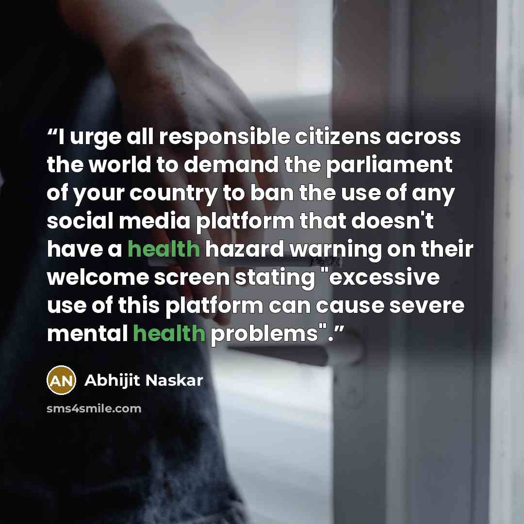 “I urge all responsible citizens across the world to demand the parliament of your country to ban the use of any social media platform that doesn't have a health hazard warning on their welcome screen stating "excessive use of this platform can cause severe mental health problems".” quote by Abhijit Naskar