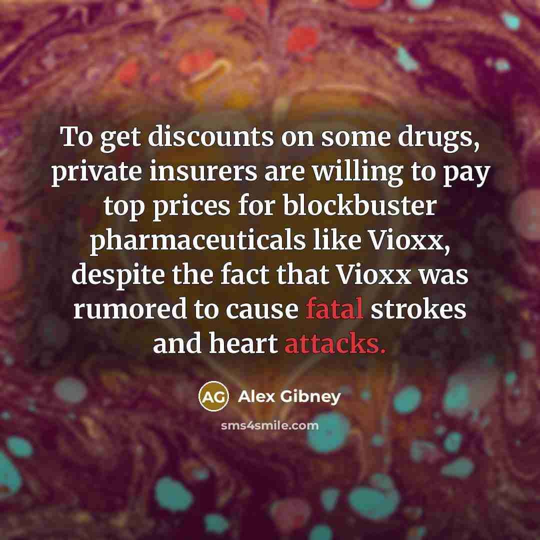 “To get discounts on some drugs, private insurers are willing to pay top prices for blockbuster pharmaceuticals like Vioxx, despite the fact that Vioxx was rumored to cause fatal strokes and heart attacks.” quote by Alex Gibney