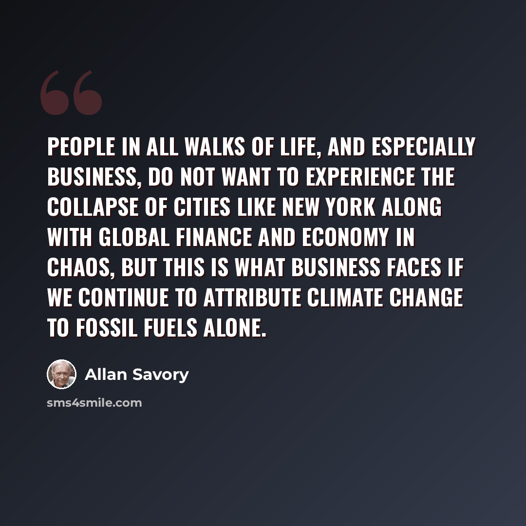 “People in all walks of life, and especially business, do not want to experience the collapse of cities like New York along with global finance and economy in chaos, but this is what business faces if we continue to attribute climate change to fossil fuels alone.” quote by Allan Savory