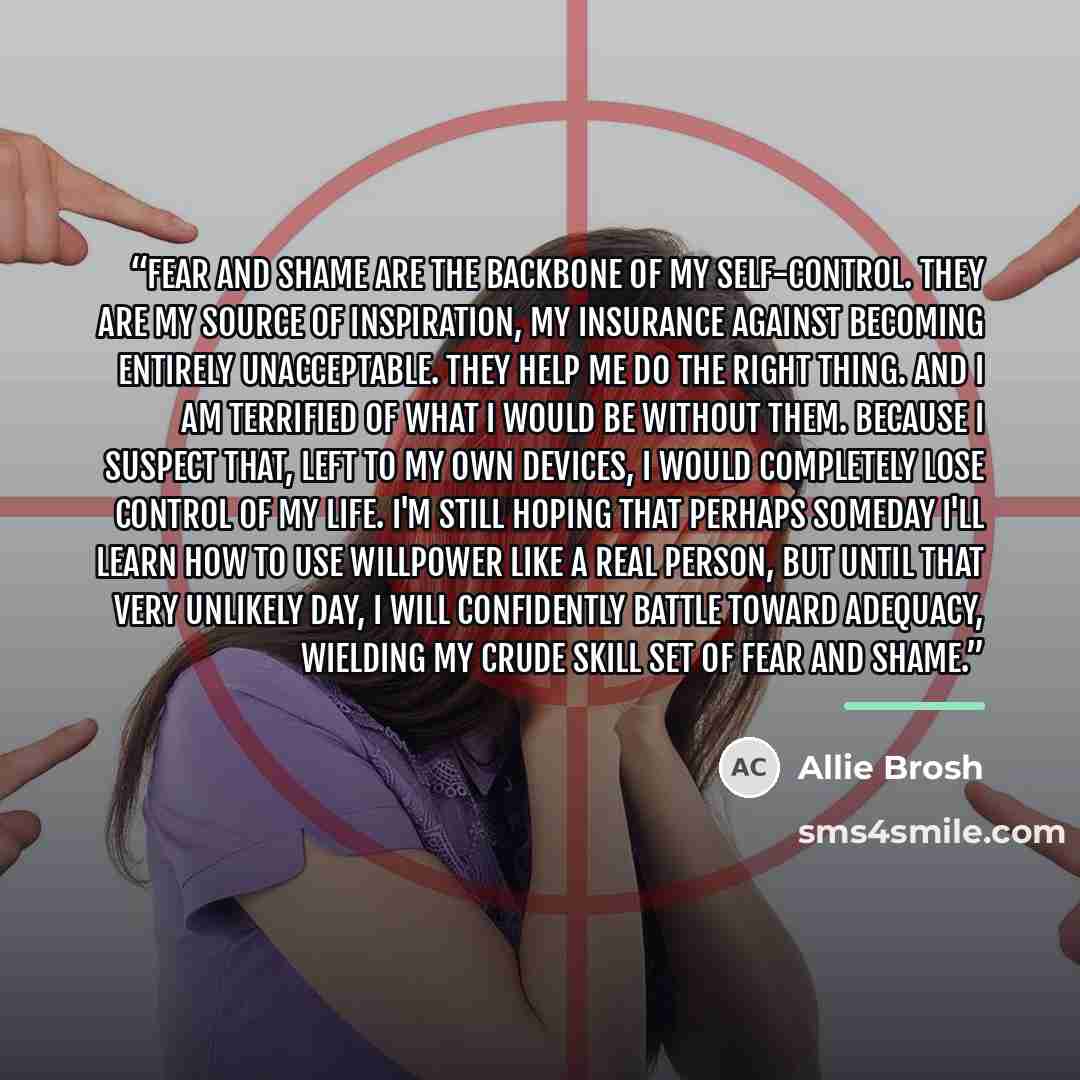 “Fear and shame are the backbone of my self-control. They are my source of inspiration, my insurance against becoming entirely unacceptable. They help me do the right thing. And I am terrified of what I would be without them. Because I suspect that, left to my own devices, I would completely lose…” quote by Allie Brosh