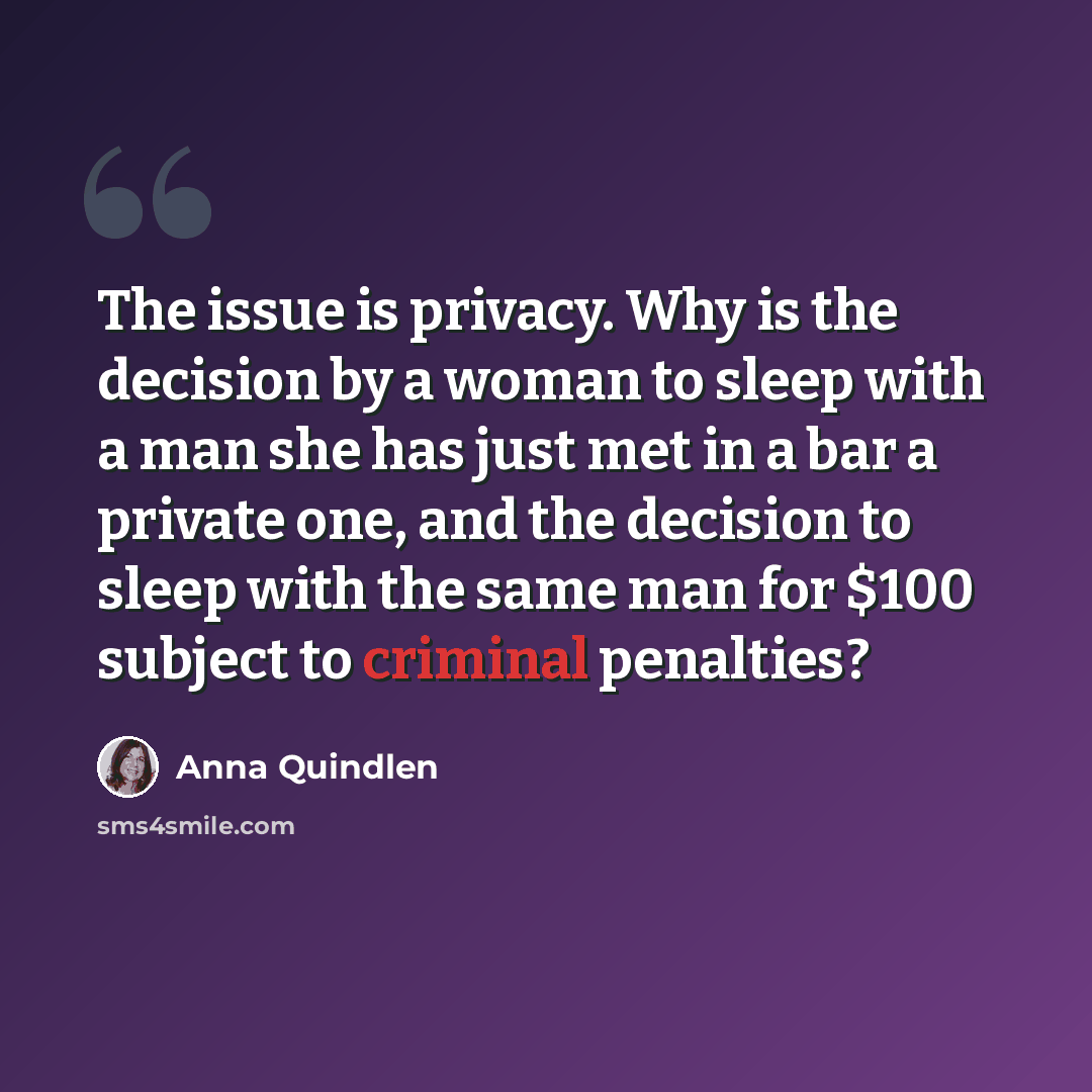 “The issue is privacy. Why is the decision by a woman to sleep with a man she has just met in a bar a private one, and the decision to sleep with the same man for $100 subject to criminal penalties?” quote by Anna Quindlen