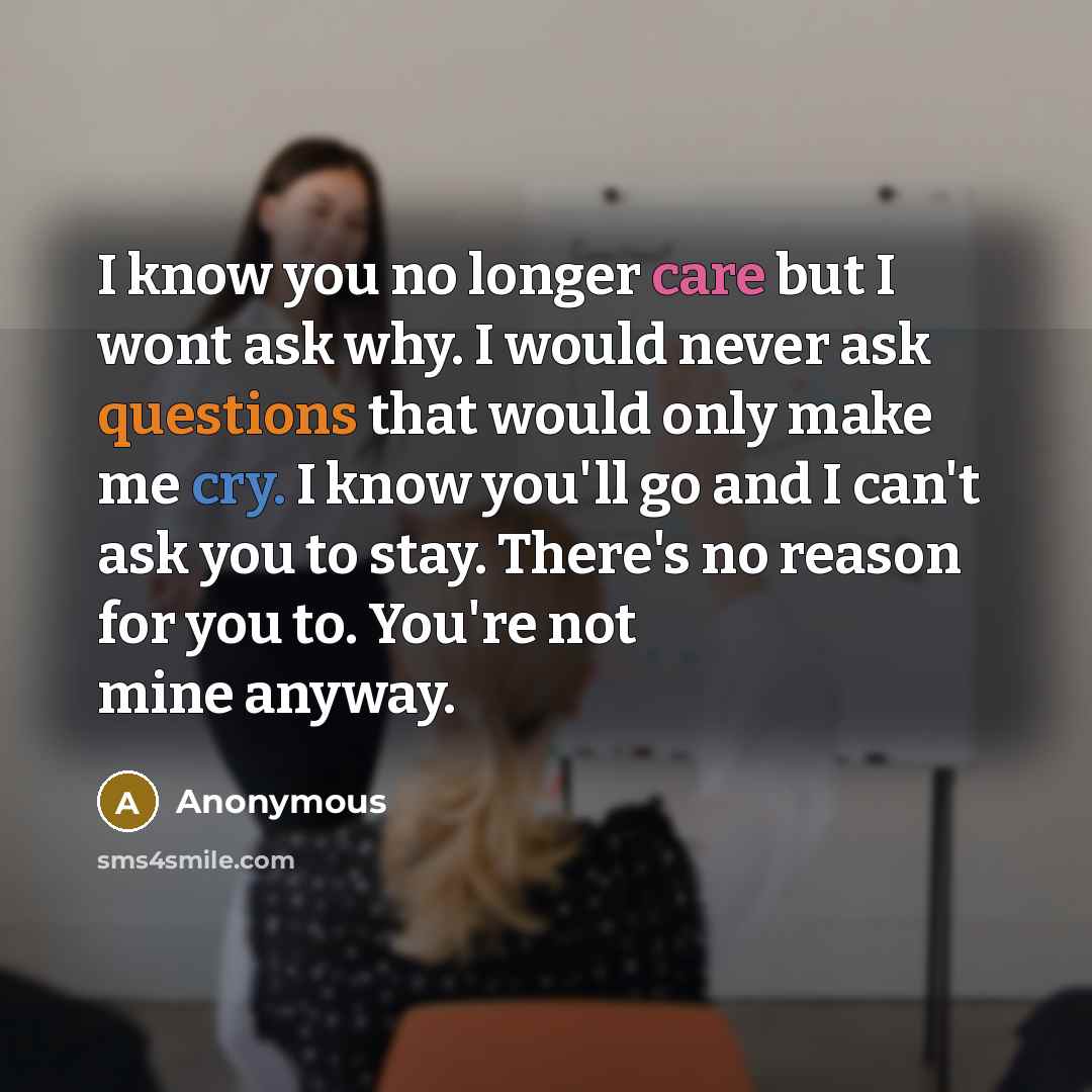 “I know you no longer care but I wont ask why. I would never ask questions that would only make me cry. I know you'll go and I can't ask you to stay. There's no reason for you to. You're not mine anyway.” quote by Anonymous