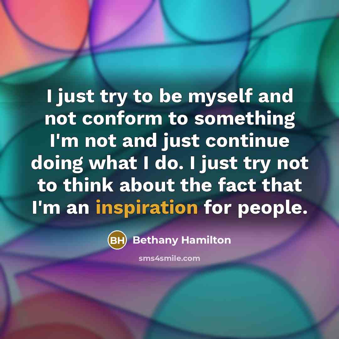 “I just try to be myself and not conform to something I'm not and just continue doing what I do. I just try not to think about the fact that I'm an inspiration for people.” quote by Bethany Hamilton