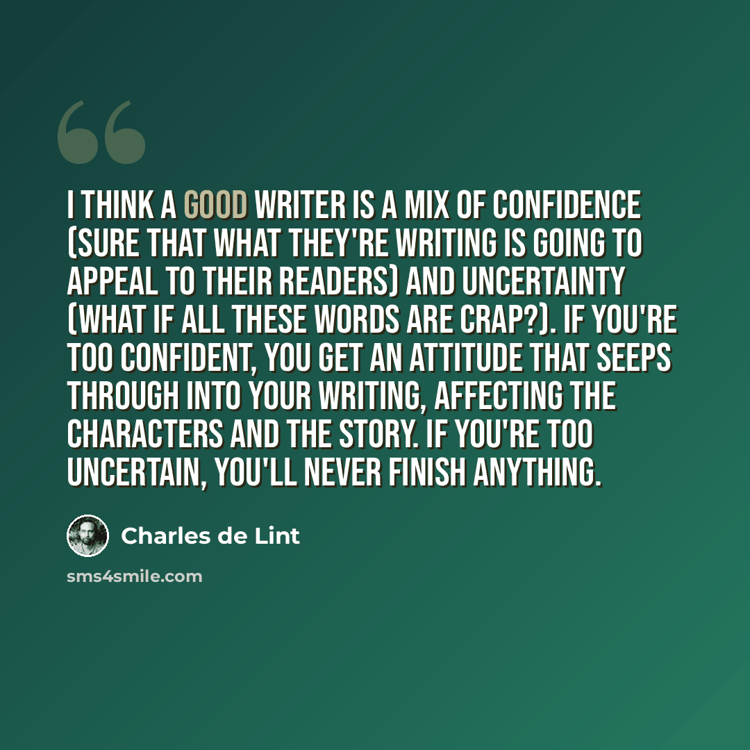“I think a good writer is a mix of confidence (sure that what they're writing is going to appeal to their readers) and uncertainty (what if all these words are crap?). If you're too confident, you get an attitude that seeps through into your writing, affecting the characters and the story. If…” quote by Charles de Lint