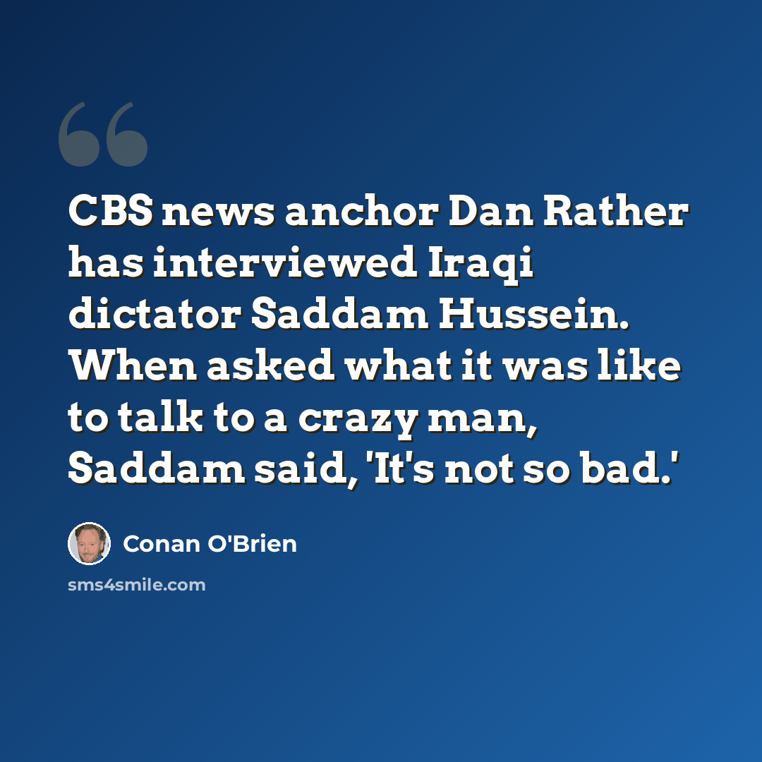 “CBS news anchor Dan Rather has interviewed Iraqi dictator Saddam Hussein. When asked what it was like to talk to a crazy man, Saddam said, 'It's not so bad.'” quote by Conan O'Brien
