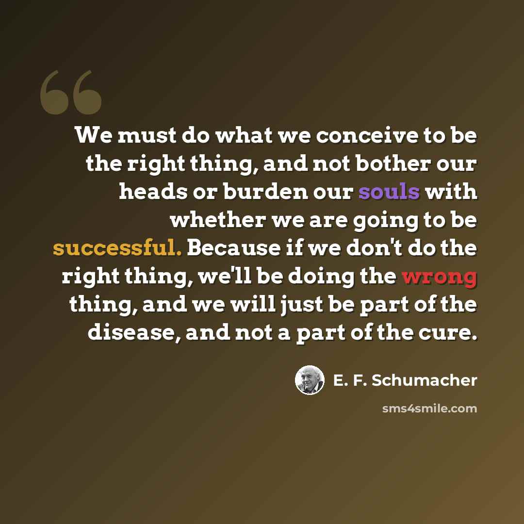 “We must do what we conceive to be the right thing, and not bother our heads or burden our souls with whether we are going to be successful. Because if we don't do the right thing, we'll be doing the wrong thing, and we will just be part of the disease, and not a part of the cure.” quote by E. F. Schumacher