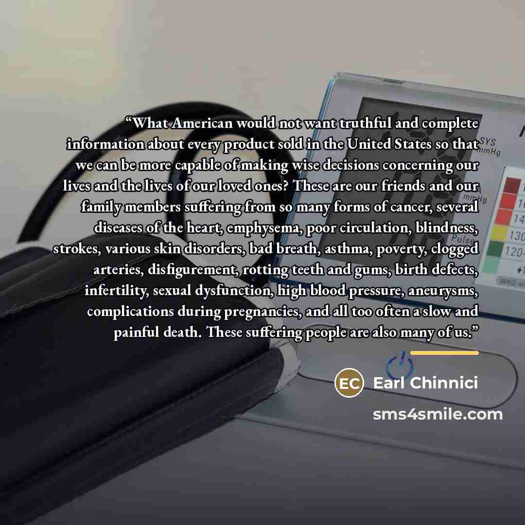 “What American would not want truthful and complete information about every product sold in the United States so that we can be more capable of making wise decisions concerning our lives and the lives of our loved ones? These are our friends and our family members suffering from so many forms of…” quote by Earl Chinnici