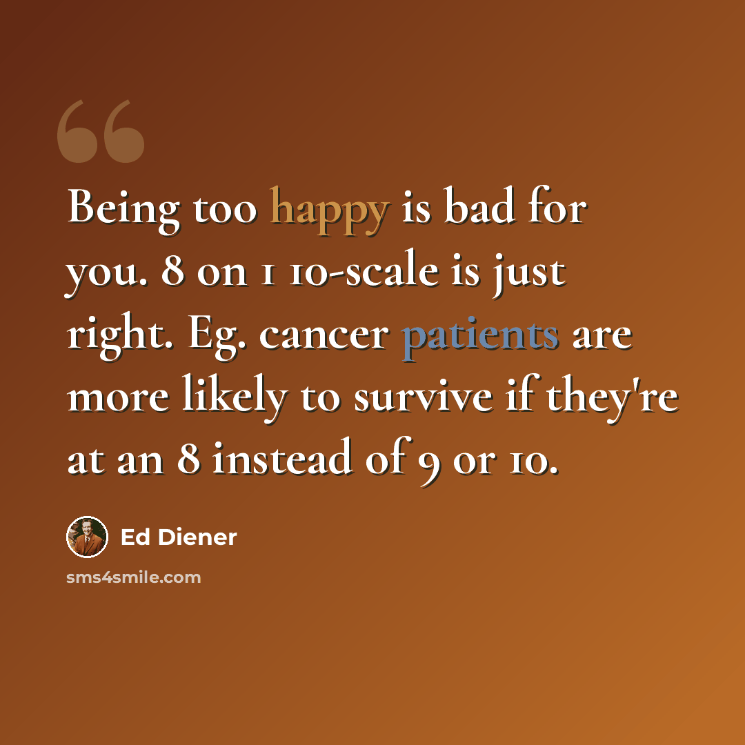 “Being too happy is bad for you. 8 on 1 10-scale is just right. Eg. cancer patients are more likely to survive if they're at an 8 instead of 9 or 10.” quote by Ed Diener