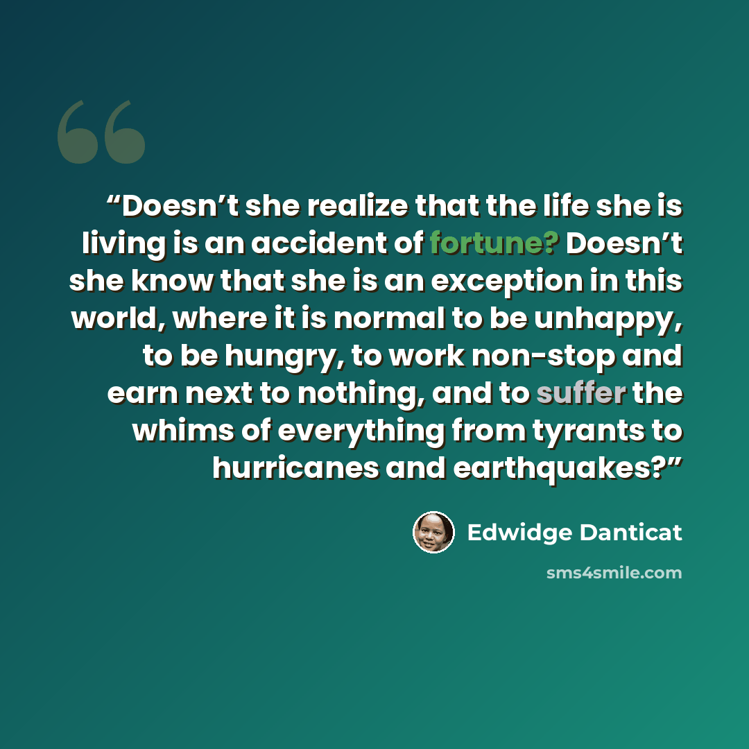 “Doesn’t she realize that the life she is living is an accident of fortune? Doesn’t she know that she is an exception in this world, where it is normal to be unhappy, to be hungry, to work non-stop and earn next to nothing, and to suffer the whims of everything from tyrants to hurricanes and…” quote by Edwidge Danticat