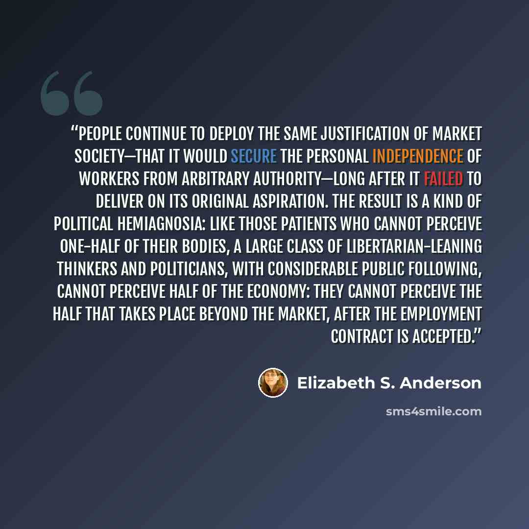 “People continue to deploy the same justification of market society—that it would secure the personal independence of workers from arbitrary authority—long after it failed to deliver on its original aspiration. The result is a kind of political hemiagnosia: like those patients who cannot perceive…” quote by Elizabeth S. Anderson