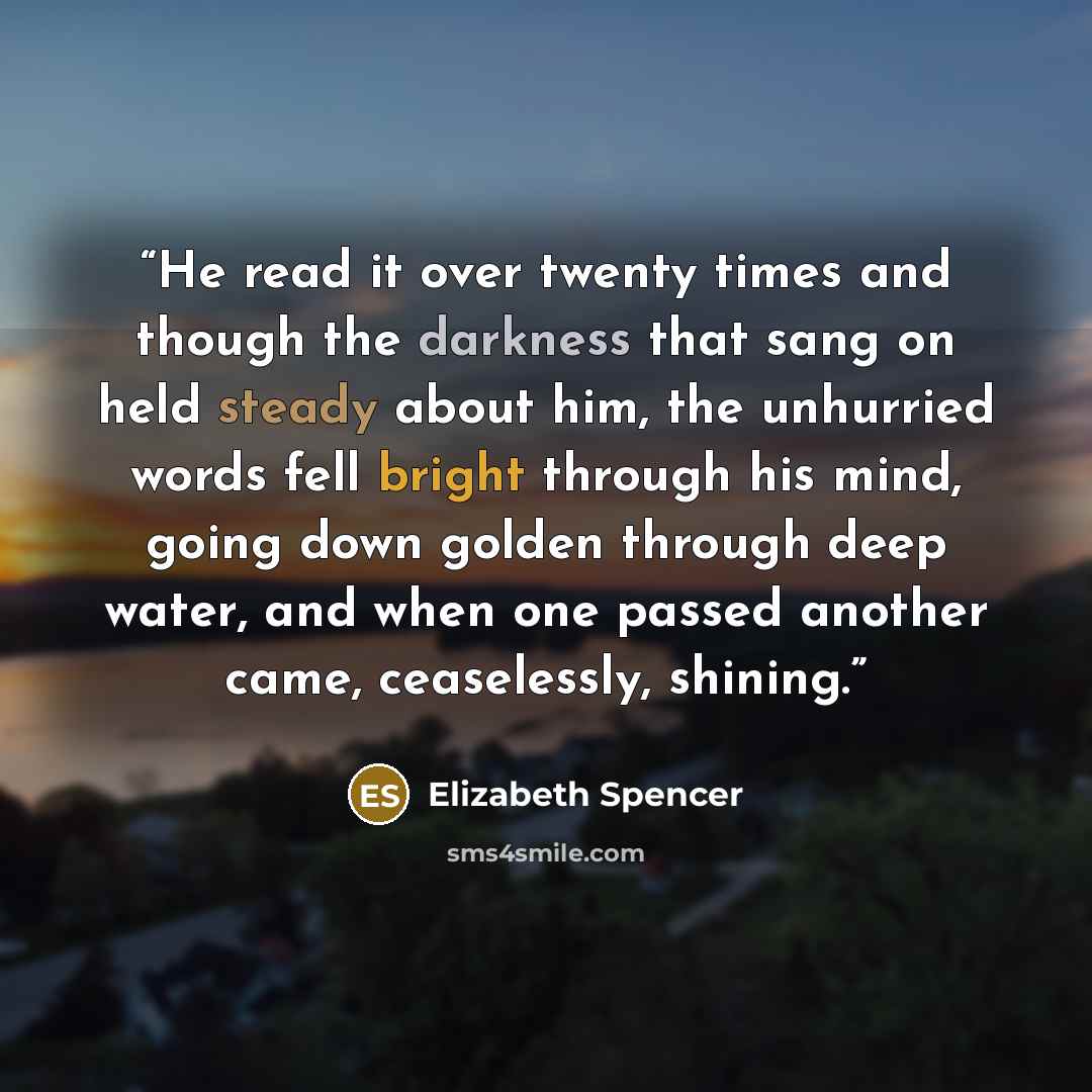 “He read it over twenty times and though the darkness that sang on held steady about him, the unhurried words fell bright through his mind, going down golden through deep water, and when one passed another came, ceaselessly, shining.” quote by Elizabeth Spencer
