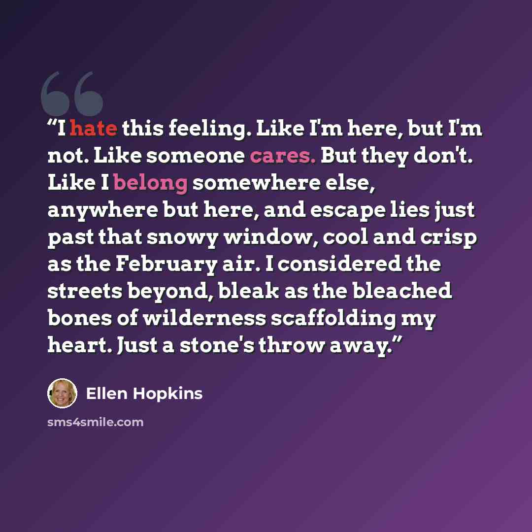 “I hate this feeling. Like I'm here, but I'm not. Like someone cares. But they don't. Like I belong somewhere else, anywhere but here, and escape lies just past that snowy window, cool and crisp as the February air. I considered the streets beyond, bleak as the bleached bones of wilderness…” quote by Ellen Hopkins