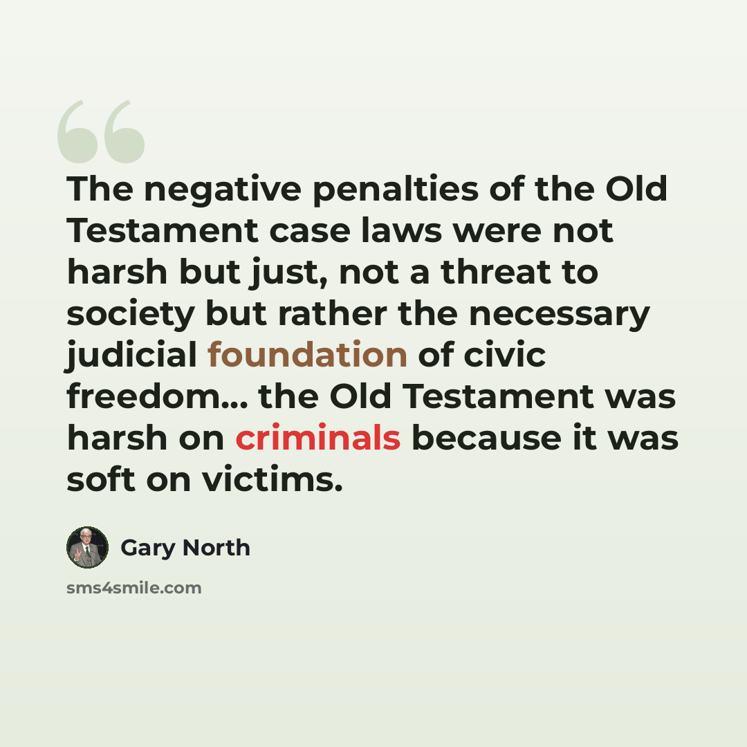 “The negative penalties of the Old Testament case laws were not harsh but just, not a threat to society but rather the necessary judicial foundation of civic freedom… the Old Testament was harsh on criminals because it was soft on victims.” quote by Gary North