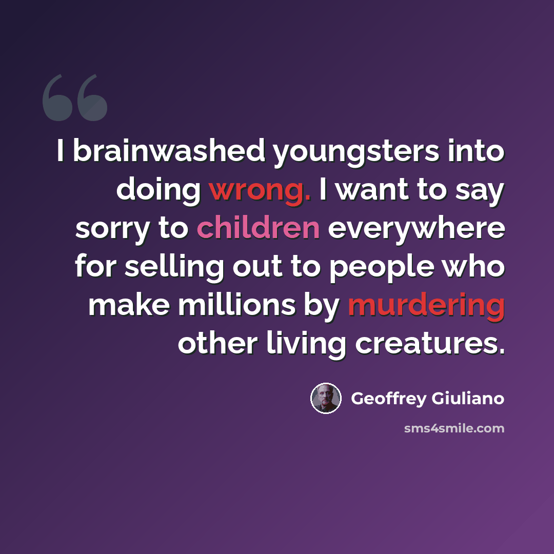 “I brainwashed youngsters into doing wrong. I want to say sorry to children everywhere for selling out to people who make millions by murdering other living creatures.” quote by Geoffrey Giuliano