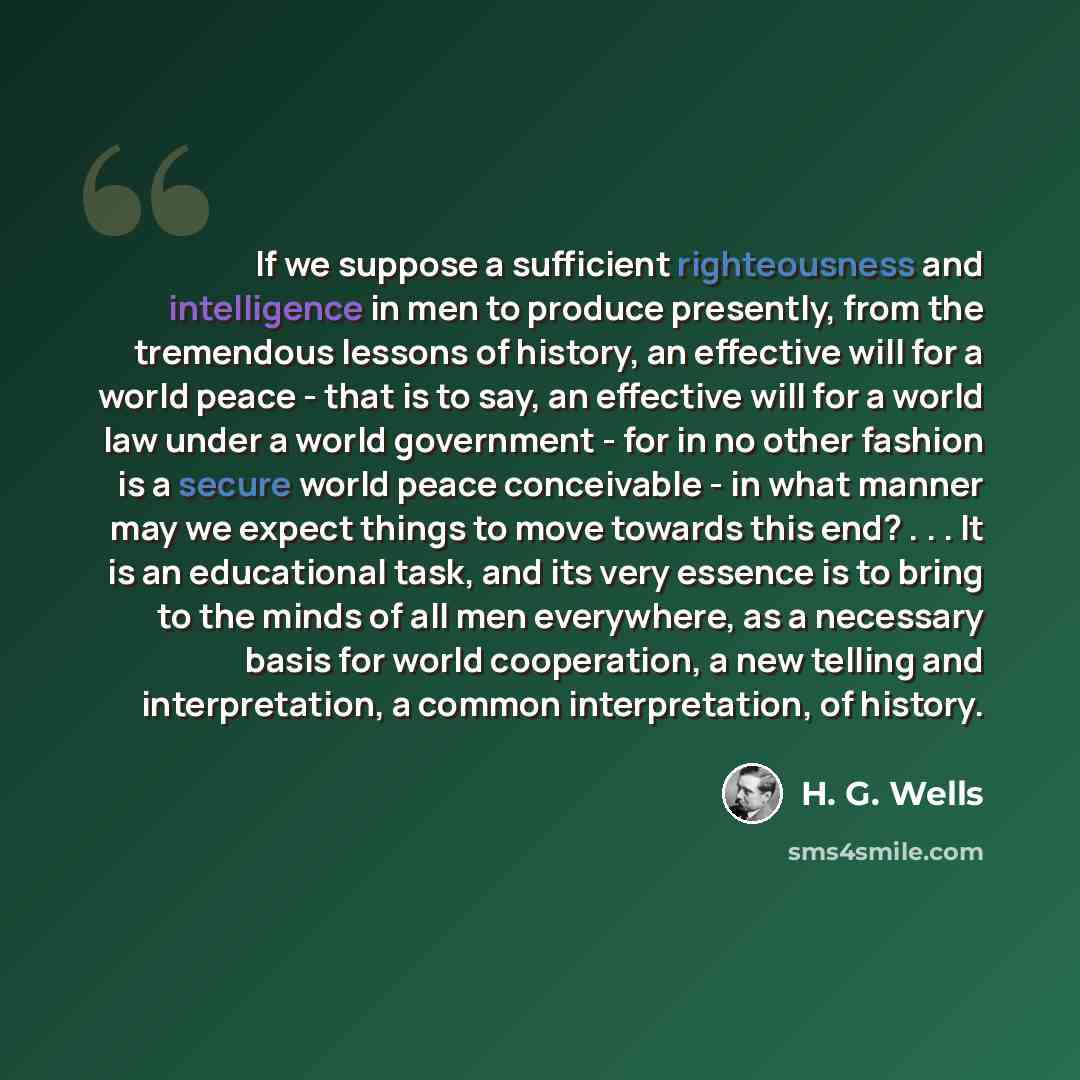 “If we suppose a sufficient righteousness and intelligence in men to produce presently, from the tremendous lessons of history, an effective will for a world peace - that is to say, an effective will for a world law under a world government - for in no other fashion is a secure world peace…” quote by H. G. Wells