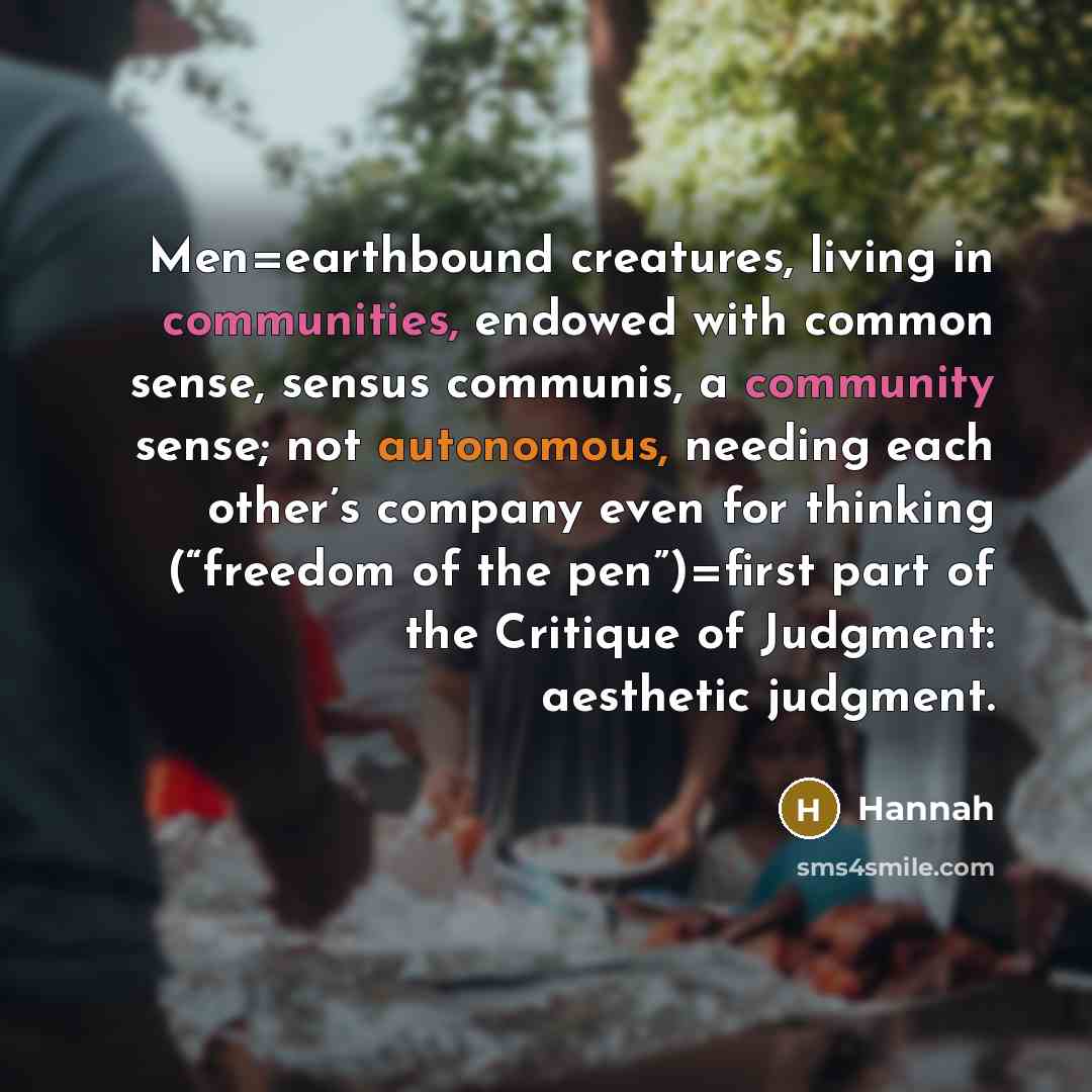 “Men=earthbound creatures, living in communities, endowed with common sense, sensus communis, a community sense; not autonomous, needing each other’s company even for thinking (“freedom of the pen”)=first part of the Critique of Judgment: aesthetic judgment.” quote by Hannah