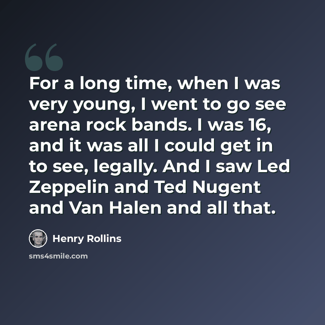 “For a long time, when I was very young, I went to go see arena rock bands. I was 16, and it was all I could get in to see, legally. And I saw Led Zeppelin and Ted Nugent and Van Halen and all that.” quote by Henry Rollins