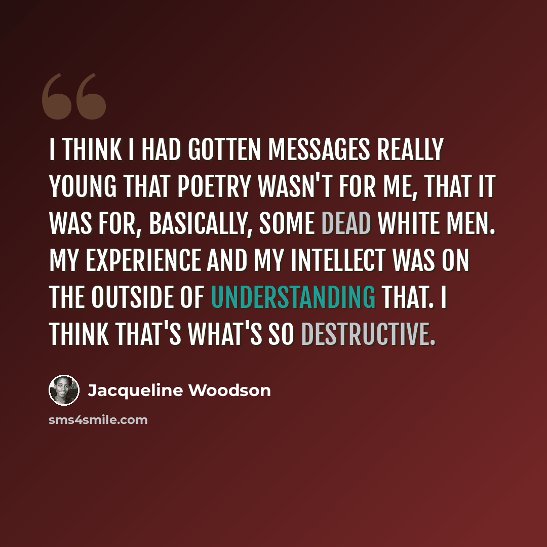 “I think I had gotten messages really young that poetry wasn't for me, that it was for, basically, some dead white men. My experience and my intellect was on the outside of understanding that. I think that's what's so destructive.” quote by Jacqueline Woodson