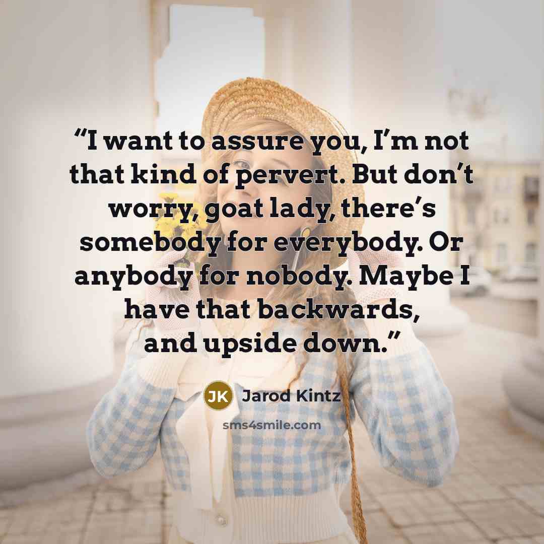 “I want to assure you, I’m not that kind of pervert. But don’t worry, goat lady, there’s somebody for everybody. Or anybody for nobody. Maybe I have that backwards, and upside down.” quote by Jarod Kintz