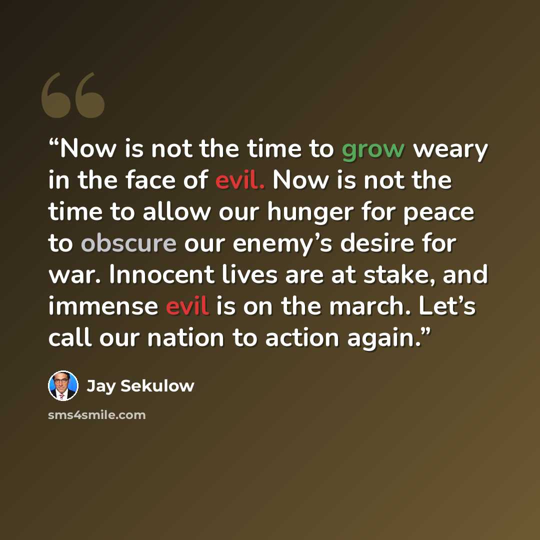 “Now is not the time to grow weary in the face of evil. Now is not the time to allow our hunger for peace to obscure our enemy’s desire for war. Innocent lives are at stake, and immense evil is on the march. Let’s call our nation to action again.” quote by Jay Sekulow