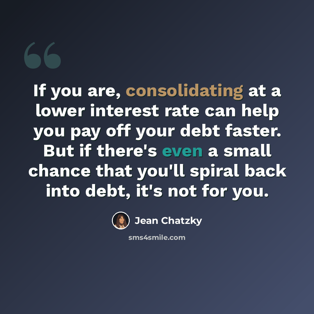 “If you are, consolidating at a lower interest rate can help you pay off your debt faster. But if there's even a small chance that you'll spiral back into debt, it's not for you.” quote by Jean Chatzky