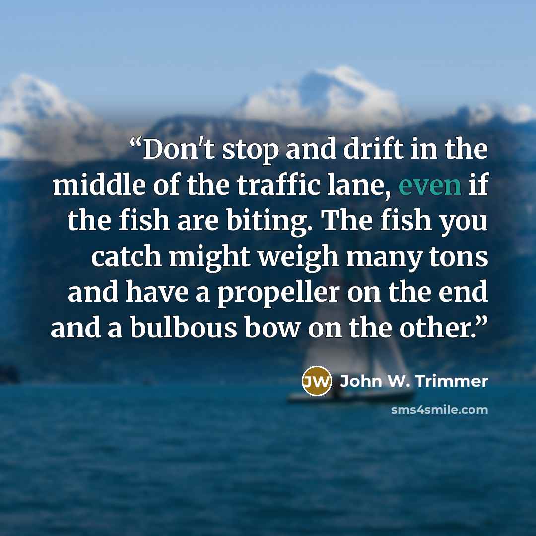 “Don't stop and drift in the middle of the traffic lane, even if the fish are biting. The fish you catch might weigh many tons and have a propeller on the end and a bulbous bow on the other.” quote by John W. Trimmer