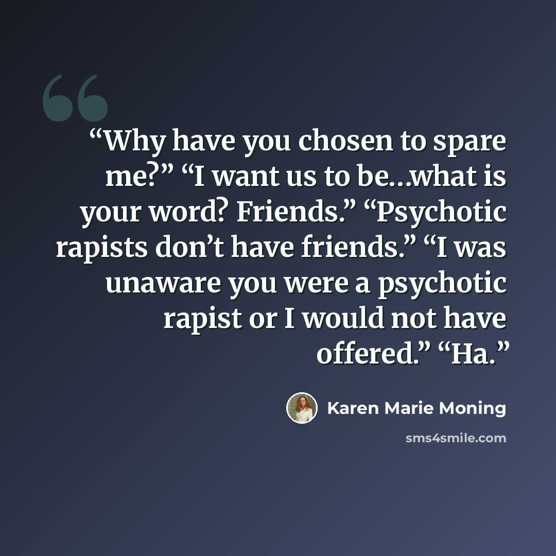 “Why have you chosen to spare me?” “I want us to be…what is your word? Friends.” “Psychotic rapists don’t have friends.” “I was unaware you were a psychotic rapist or I would not have offered.” “Ha.” quote by Karen Marie Moning