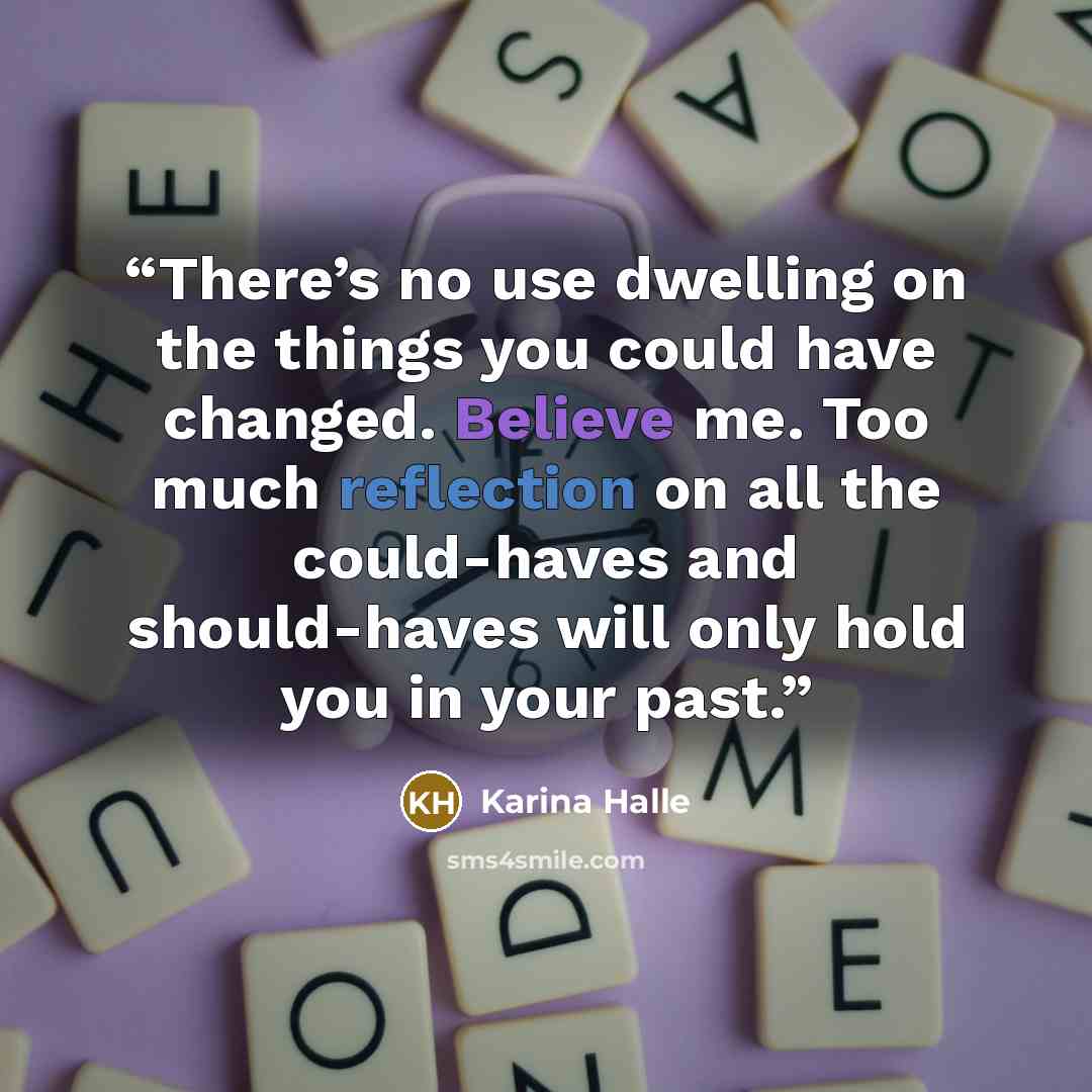 “There’s no use dwelling on the things you could have changed. Believe me. Too much reflection on all the could-haves and should-haves will only hold you in your past.” quote by Karina Halle