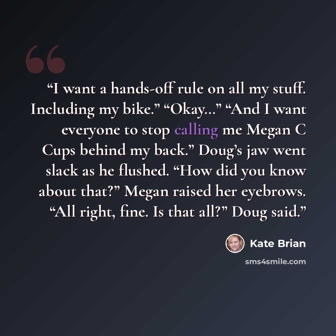 “I want a hands-off rule on all my stuff. Including my bike.” “Okay…” “And I want everyone to stop calling me Megan C Cups behind my back.” Doug’s jaw went slack as he flushed. “How did you know about that?” Megan raised her eyebrows. “All right, fine. Is that all?” Doug said.” quote by Kate Brian