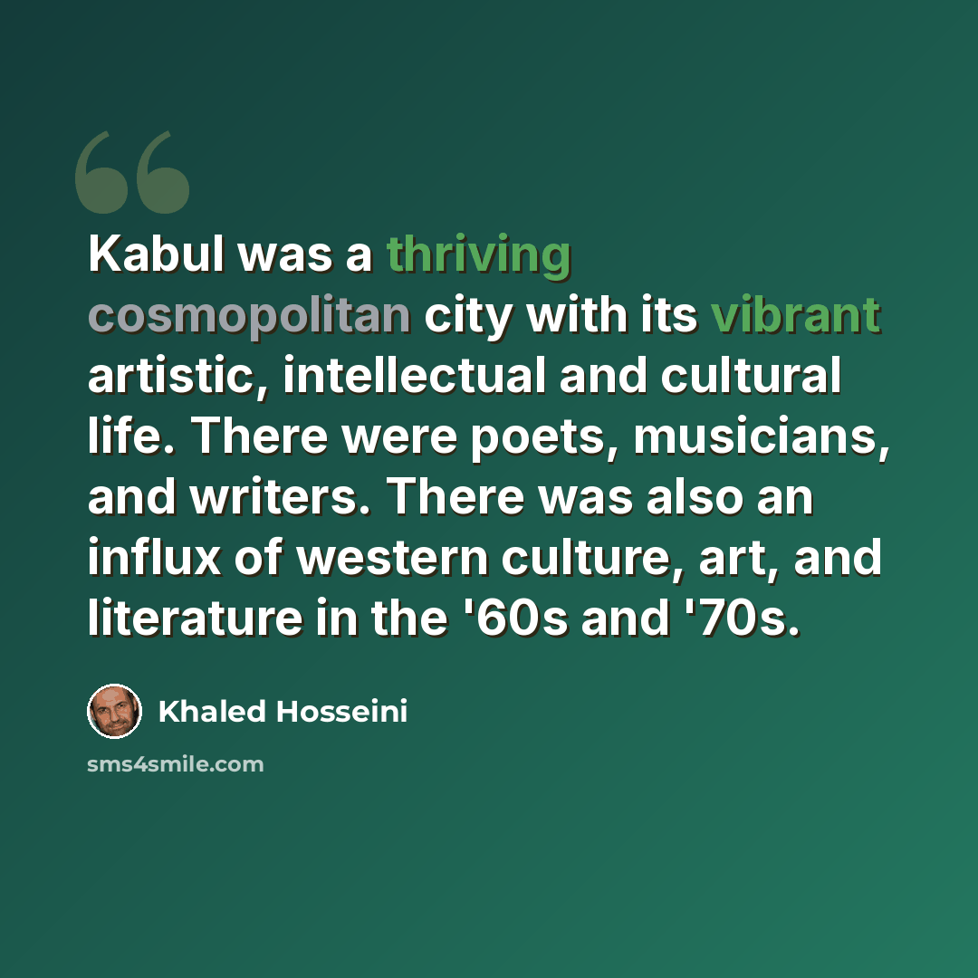 “Kabul was a thriving cosmopolitan city with its vibrant artistic, intellectual and cultural life. There were poets, musicians, and writers. There was also an influx of western culture, art, and literature in the '60s and '70s.” quote by Khaled Hosseini