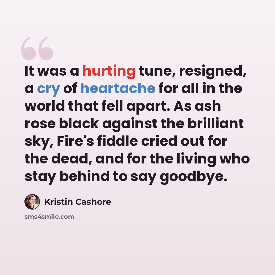 “It was a hurting tune, resigned, a cry of heartache for all in the world that fell apart. As ash rose black against the brilliant sky, Fire's fiddle cried out for the dead, and for the living who stay behind to say goodbye.” quote by Kristin Cashore