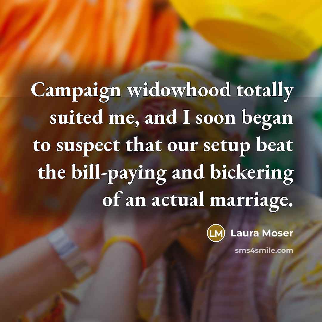 “Campaign widowhood totally suited me, and I soon began to suspect that our setup beat the bill-paying and bickering of an actual marriage.” quote by Laura Moser