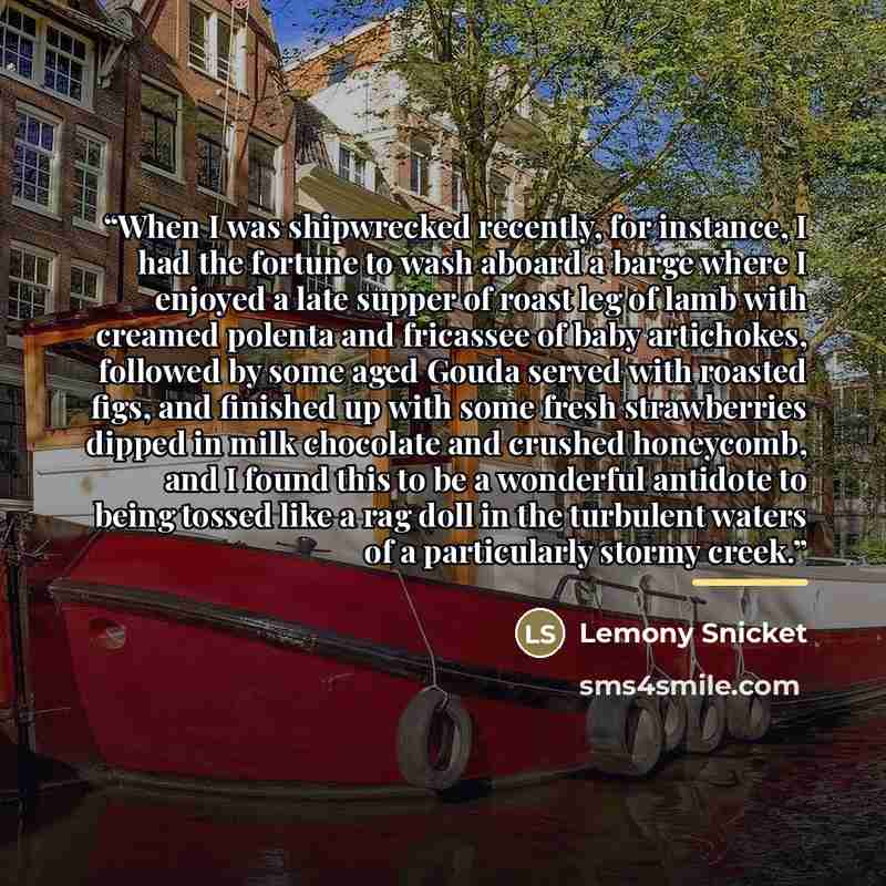 “When I was shipwrecked recently, for instance, I had the fortune to wash aboard a barge where I enjoyed a late supper of roast leg of lamb with creamed polenta and fricassee of baby artichokes, followed by some aged Gouda served with roasted figs, and finished up with some fresh strawberries…” quote by Lemony Snicket