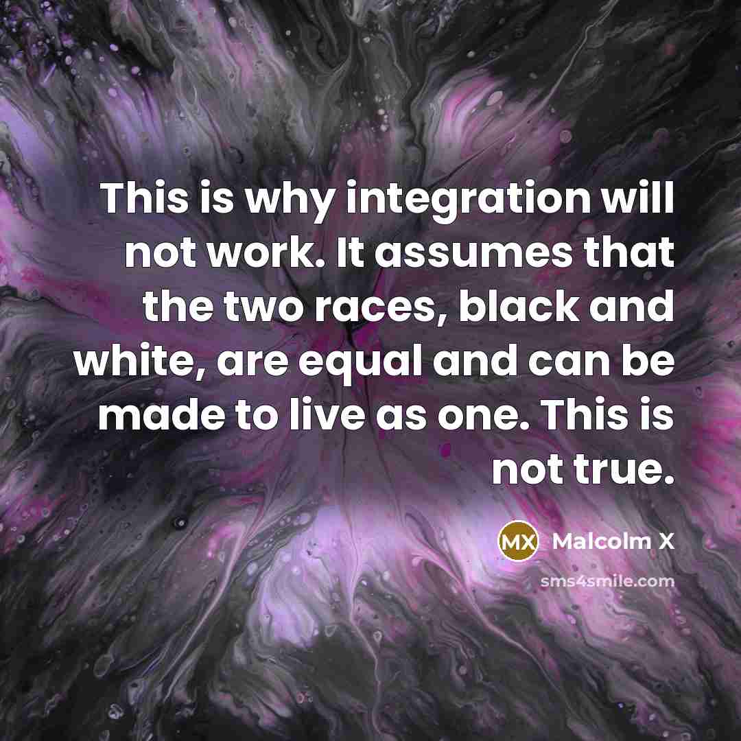 “This is why integration will not work. It assumes that the two races, black and white, are equal and can be made to live as one. This is not true.” quote by Malcolm X