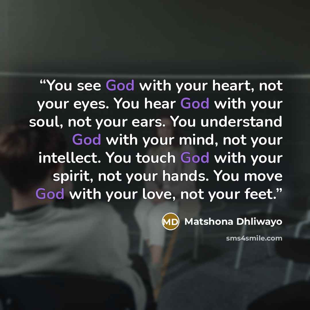 “You see God with your heart, not your eyes. You hear God with your soul, not your ears. You understand God with your mind, not your intellect. You touch God with your spirit, not your hands. You move God with your love, not your feet.” quote by Matshona Dhliwayo