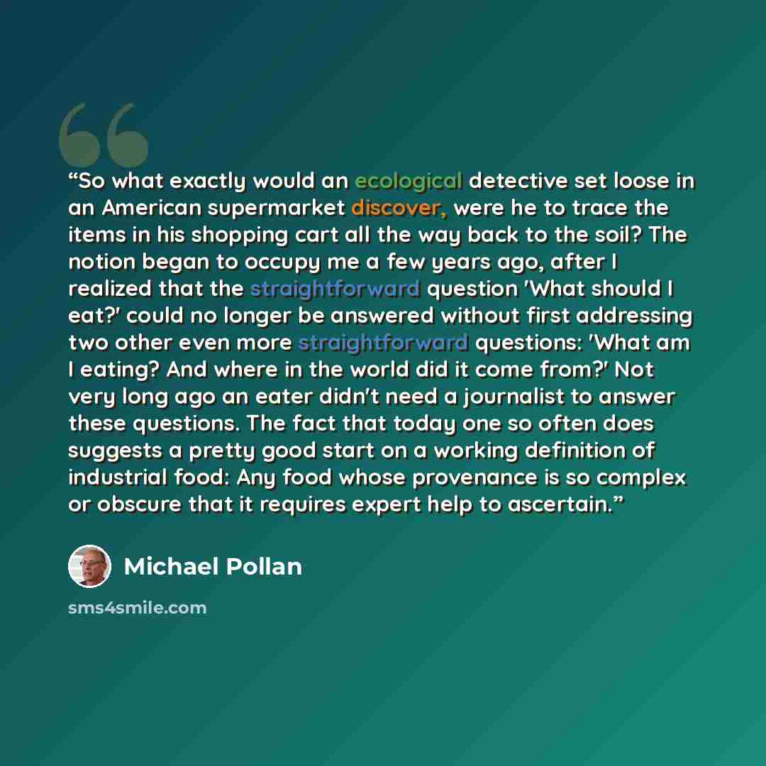 “So what exactly would an ecological detective set loose in an American supermarket discover, were he to trace the items in his shopping cart all the way back to the soil? The notion began to occupy me a few years ago, after I realized that the straightforward question 'What should I eat?' could no…” quote by Michael Pollan