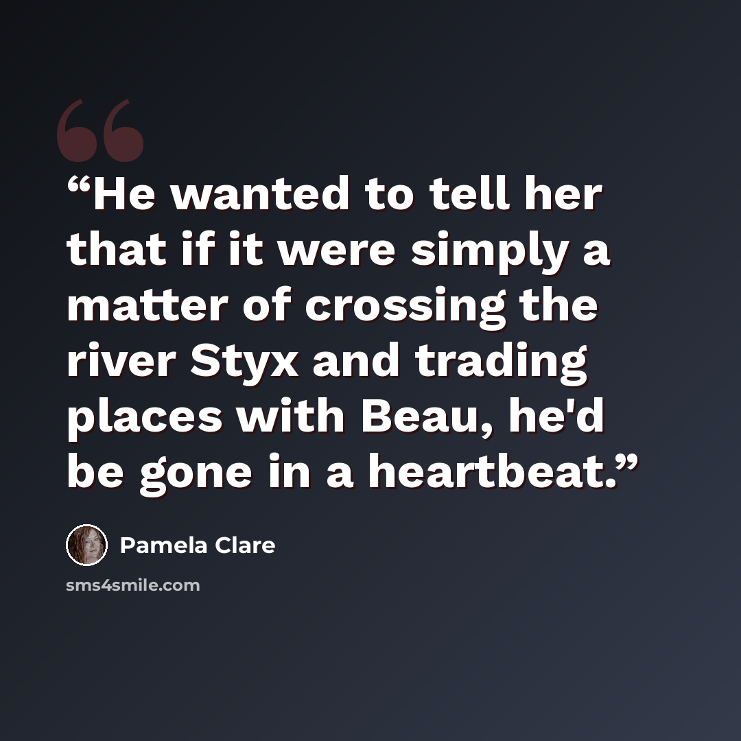 “He wanted to tell her that if it were simply a matter of crossing the river Styx and trading places with Beau, he'd be gone in a heartbeat.” quote by Pamela Clare