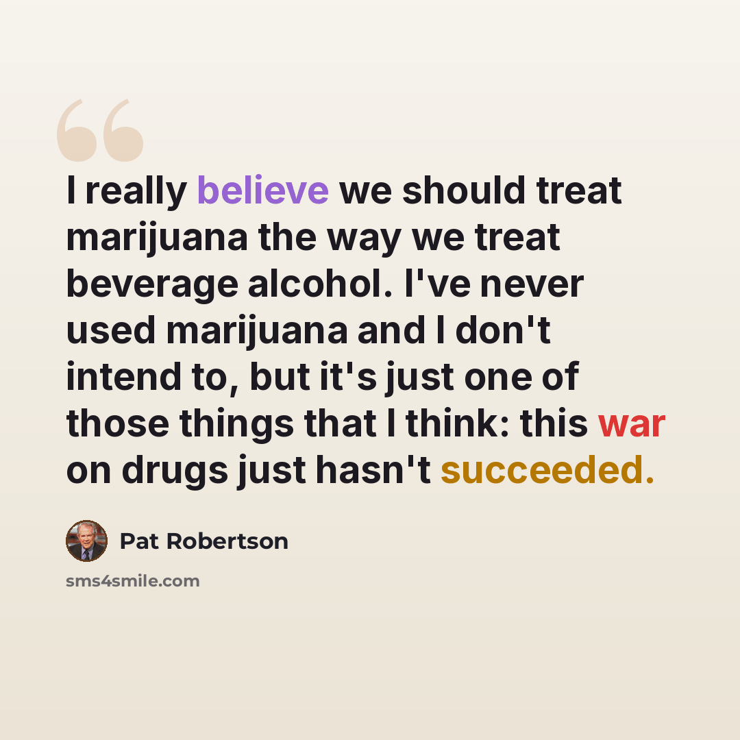 “I really believe we should treat marijuana the way we treat beverage alcohol. I've never used marijuana and I don't intend to, but it's just one of those things that I think: this war on drugs just hasn't succeeded.” quote by Pat Robertson