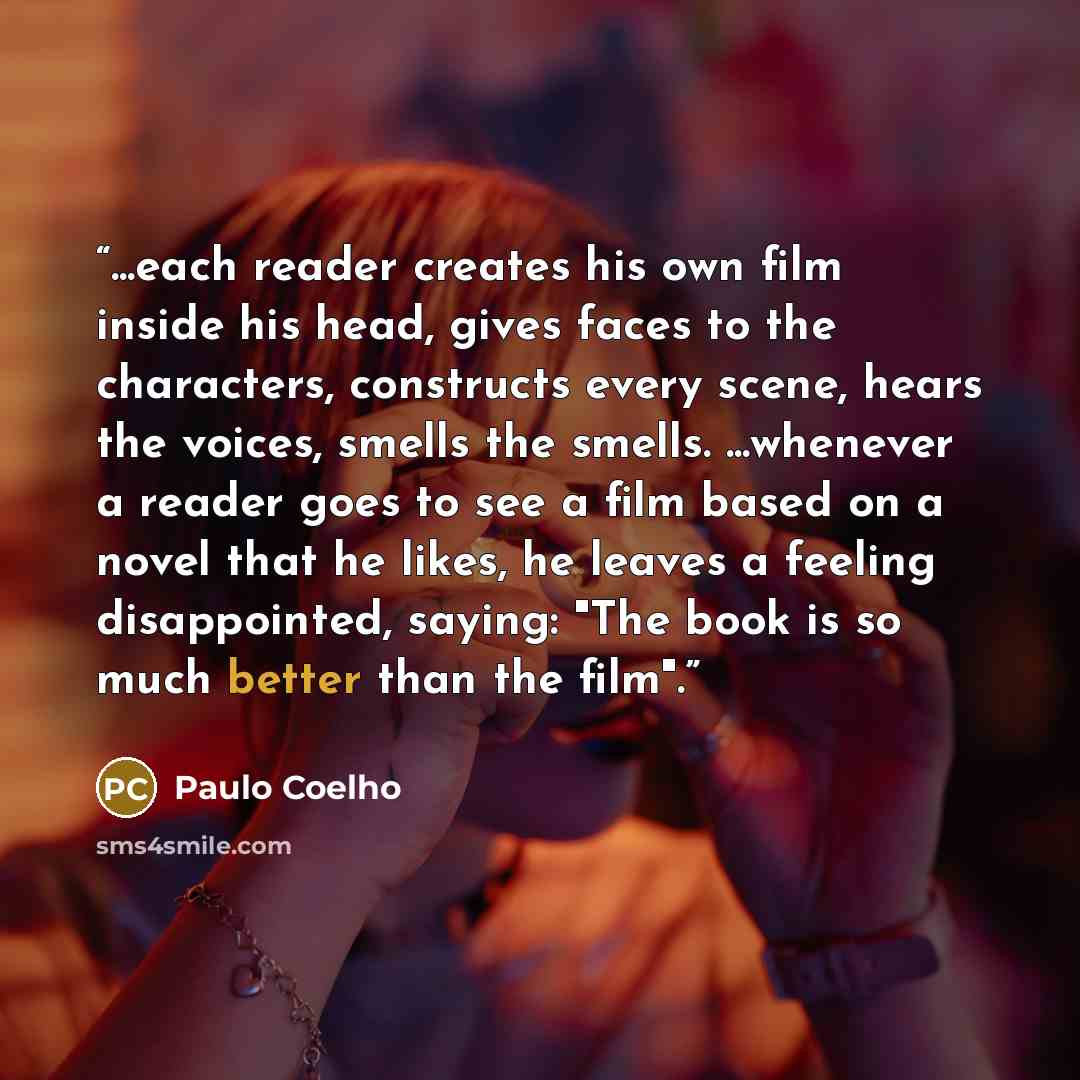 “...each reader creates his own film inside his head, gives faces to the characters, constructs every scene, hears the voices, smells the smells. ...whenever a reader goes to see a film based on a novel that he likes, he leaves a feeling disappointed, saying: "The book is so much better than the…” quote by Paulo Coelho