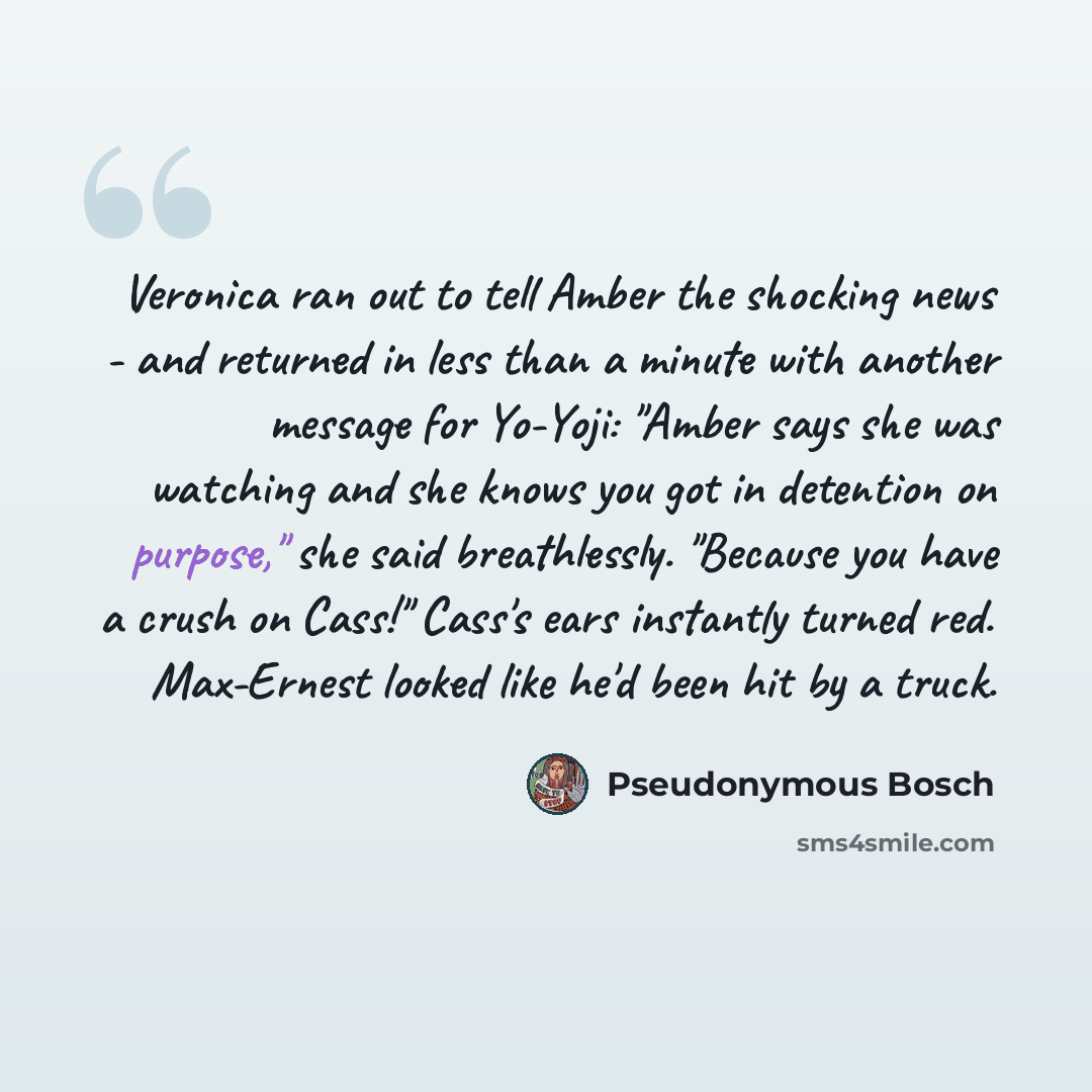 “Veronica ran out to tell Amber the shocking news - and returned in less than a minute with another message for Yo-Yoji: "Amber says she was watching and she knows you got in detention on purpose," she said breathlessly. "Because you have a crush on Cass!" Cass's ears instantly turned red…” quote by Pseudonymous Bosch