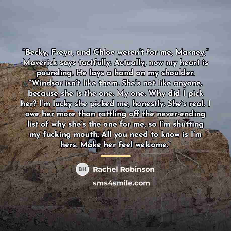 “Becky, Freya, and Chloe weren’t for me, Marney,” Maverick says tactfully. Actually, now my heart is pounding. He lays a hand on my shoulder. “Windsor isn’t like them. She’s not like anyone, because she is the one. My one. Why did I pick her? I’m lucky she picked me, honestly. She’s real. I owe her…” quote by Rachel Robinson